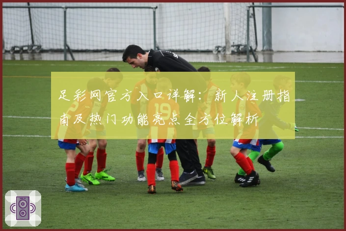 足彩网官方入口详解：新人注册指南及热门功能亮点全方位解析