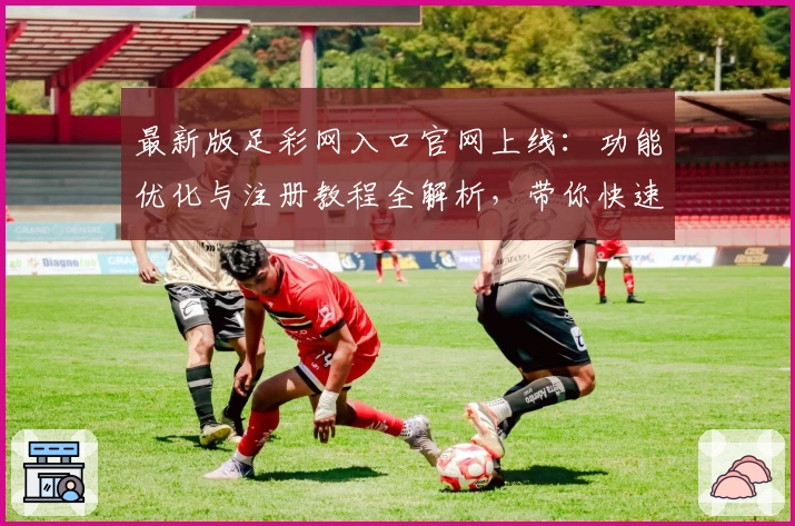 最新版足彩网入口官网上线：功能优化与注册教程全解析，带你快速掌握使用技巧