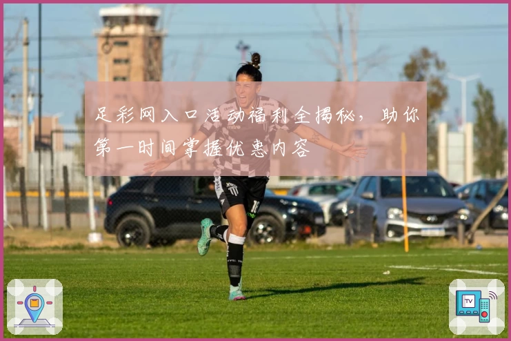 足彩网入口活动福利全揭秘，助你第一时间掌握优惠内容