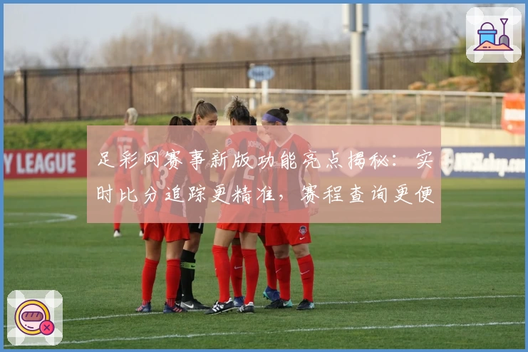 足彩网赛事新版功能亮点揭秘：实时比分追踪更精准，赛程查询更便捷