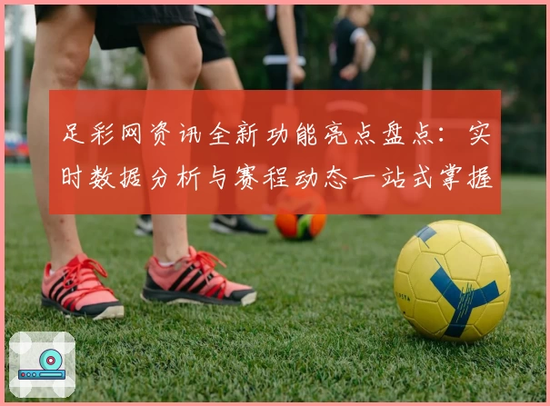 足彩网资讯全新功能亮点盘点：实时数据分析与赛程动态一站式掌握