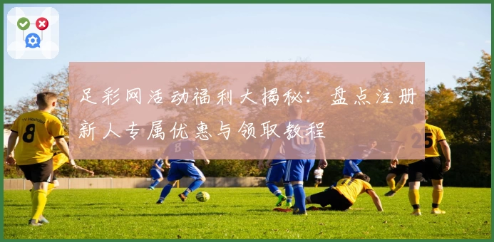 足彩网活动福利大揭秘：盘点注册新人专属优惠与领取教程