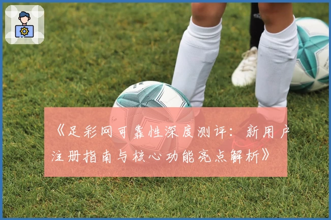 《足彩网可靠性深度测评：新用户注册指南与核心功能亮点解析》